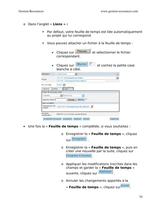 Gestion­Ressources                                       www.gestion­ressources.com



   o Dans l’onglet « Liens » :

                    Par défaut, votre feuille de temps est liée automatiquement
                     au projet qui lui correspond.

                    Vous pouvez attacher un fichier à la feuille de temps :

                        •   Cliquez sur            et sélectionner le fichier
                            correspondant.

                        •   Cliquez sur                et cochez la petite case
                            blanche à côté.




   •   Une fois la « Feuille de temps » complétée, si vous souhaitez :

                              o Enregistrer la « Feuille de temps », cliquez
                                 sur           .

                              o Enregistrer la « Feuille de temps », puis en
                                créer une nouvelle par la suite, cliquez sur
                                                   .

                              o Appliquer les modifications inscrites dans les
                                champs et garder la « Feuille de temps »
                                 ouverte, cliquez sur             .

                              o Annuler les changements apportés à la

                                 « Feuille de temps », cliquez sur           .


                                                                                      70
 