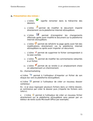 Gestion­Ressources                                   www.gestion­ressources.com




a. Présentation des icônes :

                 i. L’icône       signifie remonter dans la hiérarchie des
                    dossiers.

                ii. L’icône     permet de modifier le document importé
                    directement via la plateforme Internet eGroupWare.

                iii. L’icône         permet d’enregistrer les changements
                     effectués après avoir modifié le document sur la plateforme
                     Internet eGroupWare.

                iv. L’icône    permet de rafraîchir la page après avoir fait des
                    modifications directement via la plateforme Internet
                    eGroupWare ou après avoir importer un document.

                 v. L’icône    permet de supprimer le fichier correspondant à
                    la case cochée.

                vi. L’icône       permet de modifier les commentaires rattachés
                    à un fichier.

               vii. L’icône     permet de se rendre à un emplacement choisi
                    en sélectionnant un cheminement.
           Ex : /home/marketing

           • L’icône     permet à l’utilisateur d’importer un fichier de son
           disque dur vers la plateforme eGroupWare.

           • L’icône      permet à l’utilisateur de créer un nouveau dossier
           conteneur.
           Ex : si je veux regrouper plusieurs fichiers dans un même dossier,
           je commence par créer le dossier puis j’importe les fichiers vers
           celui-ci.

           •    L’icône     permet à l’utilisateur de créer un nouveau fichier
           directement sur la plateforme eGroupWare sans passer par un
           éditeur de texte (suite Microsoft Office par exemple).




                                                                                  73
 