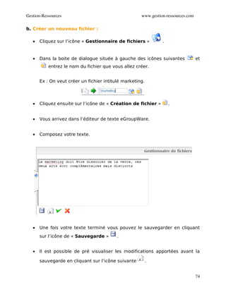 Gestion­Ressources                                    www.gestion­ressources.com

b. Créer un nouveau fichier :

   •   Cliquez sur l’icône « Gestionnaire de fichiers »         .


   •   Dans la boite de dialogue située à gauche des icônes suivantes              et
           entrez le nom du fichier que vous allez créer.


       Ex : On veut créer un fichier intitulé marketing.




   •   Cliquez ensuite sur l’icône de « Création de fichier »       .


   •   Vous arrivez dans l’éditeur de texte eGroupWare.


   •   Composez votre texte.




   •   Une fois votre texte terminé vous pouvez le sauvegarder en cliquant
       sur l’icône de « Sauvegarde »       .


   •   Il est possible de pré visualiser les modifications apportées avant la

       sauvegarde en cliquant sur l’icône suivante         .


                                                                                   74
 