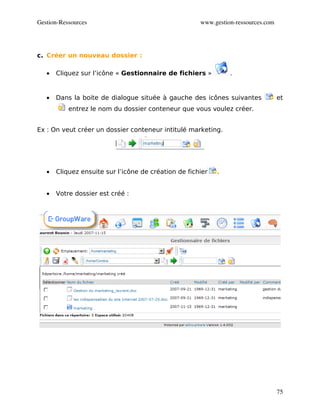 Gestion­Ressources                                    www.gestion­ressources.com




c. Créer un nouveau dossier :

   •   Cliquez sur l’icône « Gestionnaire de fichiers »         .


   •   Dans la boite de dialogue située à gauche des icônes suivantes              et
           entrez le nom du dossier conteneur que vous voulez créer.


Ex : On veut créer un dossier conteneur intitulé marketing.




   •   Cliquez ensuite sur l’icône de création de fichier   .


   •   Votre dossier est créé :




                                                                                   75
 