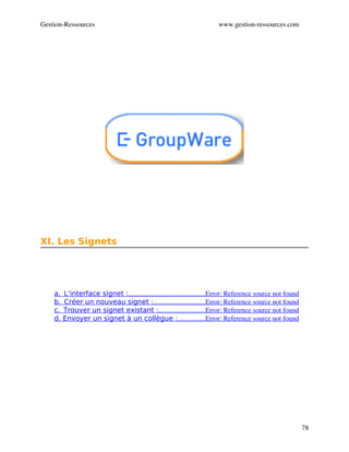 Gestion­Ressources                                                      www.gestion­ressources.com




XI. Les Signets




    a.  L’interface signet :                                             Error: Reference source not found
                            .............................................
    b.  Créer un nouveau signet :                              Error: Reference source not found
                                           ..............................
    c.  Trouver un signet existant :                           Error: Reference source not found
                                              ...........................
    d. Envoyer un signet à un collègue :                Error: Reference source not found
                                                         ................




                                                                                                             78
 