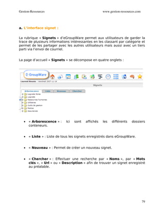 Gestion­Ressources                                    www.gestion­ressources.com




a. L’interface signet :


La rubrique « Signets » d’eGroupWare permet aux utilisateurs de garder la
trace de plusieurs informations intéressantes en les classant par catégorie et
permet de les partager avec les autres utilisateurs mais aussi avec un tiers
parti via l’envoi de courriel.


La page d’accueil « Signets » se décompose en quatre onglets :




   •   « Arborescence » :     Ici   sont   affichés   les   différents   dossiers
       conteneurs.


   •   « Liste » : Liste de tous les signets enregistrés dans eGroupWare.


   •   « Nouveau » : Permet de créer un nouveau signet.


   •   « Chercher » : Effectuer une recherche par « Noms », par « Mots
       clés », « Url » ou « Description » afin de trouver un signet enregistré
       au préalable.




                                                                                   79
 