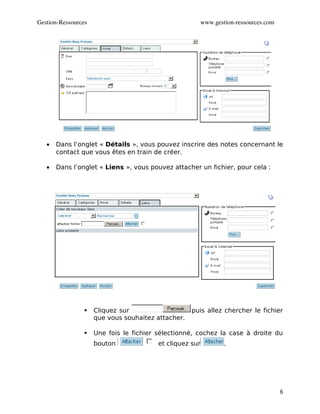 Gestion­Ressources                                        www.gestion­ressources.com




   •   Dans l’onglet « Détails », vous pouvez inscrire des notes concernant le
       contact que vous êtes en train de créer.

   •   Dans l’onglet « Liens », vous pouvez attacher un fichier, pour cela :




                    Cliquez sur                    puis allez chercher le fichier
                     que vous souhaitez attacher.

                    Une fois le fichier sélectionné, cochez la case à droite du
                     bouton              et cliquez sur           .




                                                                                       8
 