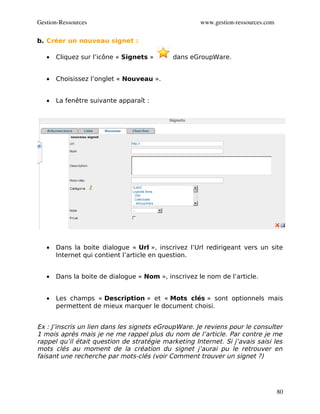 Gestion­Ressources                                   www.gestion­ressources.com

b. Créer un nouveau signet :

   •   Cliquez sur l’icône « Signets »      dans eGroupWare.


   •   Choisissez l’onglet « Nouveau ».


   •   La fenêtre suivante apparaît :




   •   Dans la boite dialogue « Url », inscrivez l’Url redirigeant vers un site
       Internet qui contient l’article en question.


   •   Dans la boite de dialogue « Nom », inscrivez le nom de l’article.


   •   Les champs « Description » et « Mots clés » sont optionnels mais
       permettent de mieux marquer le document choisi.


Ex : J’inscris un lien dans les signets eGroupWare. Je reviens pour le consulter
1 mois après mais je ne me rappel plus du nom de l’article. Par contre je me
rappel qu’il était question de stratégie marketing Internet. Si j’avais saisi les
mots clés au moment de la création du signet j’aurai pu le retrouver en
faisant une recherche par mots-clés (voir Comment trouver un signet ?)




                                                                                  80
 
