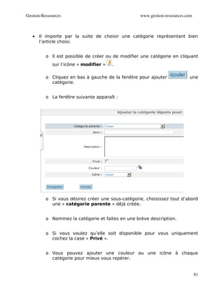 Gestion­Ressources                                 www.gestion­ressources.com



   •   Il importe par la suite de choisir une catégorie représentant bien
       l’article choisi.


          o Il est possible de créer ou de modifier une catégorie en cliquant
             sur l’icône « modifier »   .

          o Cliquez en bas à gauche de la fenêtre pour ajouter             une
            catégorie.


          o La fenêtre suivante apparaît :




          o Si vous désirez créer une sous-catégorie, choisissez tout d’abord
            une « catégorie parente » déjà créée.


          o Nommez la catégorie et faites en une brève description.


          o Si vous voulez qu’elle soit disponible pour vous uniquement
            cochez la case « Privé ».


          o Vous pouvez ajouter une couleur ou une icône à chaque
            catégorie pour mieux vous repérer.


                                                                                81
 