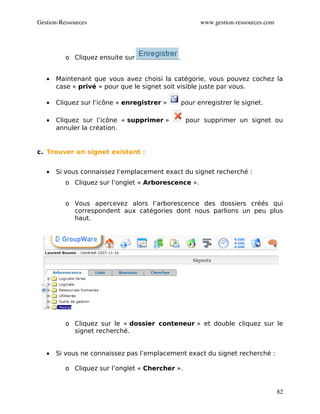Gestion­Ressources                                     www.gestion­ressources.com




          o Cliquez ensuite sur              .


   •   Maintenant que vous avez choisi la catégorie, vous pouvez cochez la
       case « privé » pour que le signet soit visible juste par vous.

   •   Cliquez sur l’icône « enregistrer »       pour enregistrer le signet.

   •   Cliquez sur l’icône « supprimer »          pour supprimer un signet ou
       annuler la création.


c. Trouver un signet existant :


   •   Si vous connaissez l’emplacement exact du signet recherché :
          o Cliquez sur l’onglet « Arborescence ».


          o Vous apercevez alors l’arborescence des dossiers créés qui
            correspondent aux catégories dont nous parlions un peu plus
            haut.




          o Cliquez sur le « dossier conteneur » et double cliquez sur le
            signet recherché.


   •   Si vous ne connaissez pas l’emplacement exact du signet recherché :

          o Cliquez sur l’onglet « Chercher ».


                                                                                    82
 