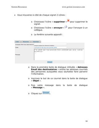 Gestion­Ressources                                     www.gestion­ressources.com



   •   Vous trouverez à côté de chaque signet 2 icônes :


                       o Choisissez l’icône « supprimer »         pour supprimer le
                         signet.
                       o Choisissez l’icône « envoyer »         pour l’envoyer à un
                         collègue.

                       o La fenêtre suivante apparaît :




                     o Dans la première boite de dialogue intitulée « Adresses
                       Email des destinataires » entrez les adresses courriels
                       des personnes auxquelles vous souhaitez faire parvenir
                       l’information.

                     o Inscrivez le but de ce courriel dans la boite de dialogue
                       « Objet ».

                     o Puis votre message       dans      la   boite   de   dialogue
                       « Message ».


                     o Cliquez sur        .




                                                                                    84
 