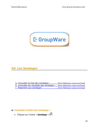 Gestion­Ressources                                                  www.gestion­ressources.com




XII. Les Sondages




       a.  Consulter la liste des sondages :                 Error: Reference source not found
                                                   .................
       b.  Consulter les résultats des sondages :      Error: Reference source not found
                                                              ......
       c.  Répondre aux sondages :                               Error: Reference source not found
                                     ...............................




a. Consulter la liste des sondages :

   •     Cliquez sur l’icône « Sondage »               .


                                                                                                     85
 