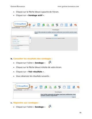 Gestion­Ressources                                    www.gestion­ressources.com


   •   Cliquez sur la flèche bleue à gauche de l’écran.
   •   Cliquez sur « Sondage actif ».




b. Consulter les résultats des sondages :

   •   Cliquez sur l’icône « Sondage »          .

   •   Cliquez sur la flèche bleue à droite de votre écran.

   •   Cliquez sur « Voir résultats ».

   •   Vous observez les résultats suivants :




c. Répondre aux sondages :

   •   Cliquez sur l’icône « Sondage »          .


                                                                                   86
 