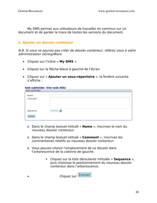 Gestion­Ressources                                      www.gestion­ressources.com




     My DMS permet aux utilisateurs de travailler en commun sur un
document et de garder la trace de toutes les versions du document.


a. Ajouter un dossier conteneur

N.B. Si vous ne pouvez pas créer de dossier conteneur, référez vous à votre
administrateur eGroupWare.

   •   Cliquez sur l’icône « My DMS ».

   •   Cliquez sur la flèche bleue à gauche de l’écran

   •   Cliquez sur « Ajouter un sous-répertoire », la fenêtre suivante
       s’affiche :




       o Dans le champ textuel intitulé « Name », inscrivez le nom du
         nouveau dossier conteneur.

       o Dans le champ textuel intitulé « Comment », inscrivez les
         commentaires relatifs au nouveau dossier conteneur.

       o Vous pouvez choisir l’emplacement de ce dossier dans
         l’arborescence de la colonne de gauche.

                        Cliquez sur la liste déroulante intitulée « Sequence »,
                         puis choisisse le positionnement du nouveau dossier
                         conteneur dans l’arborescence.


       •                       Cliquez sur




                                                                                     89
 