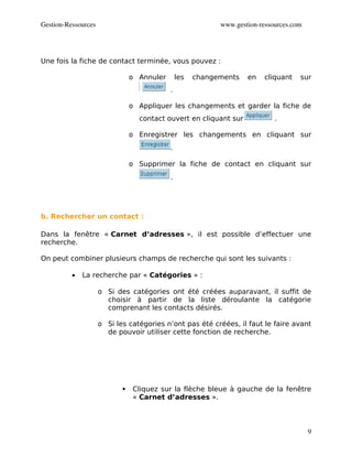 Gestion­Ressources                                          www.gestion­ressources.com




Une fois la fiche de contact terminée, vous pouvez :

                                o Annuler       les   changements   en    cliquant   sur
                                            .

                                o Appliquer les changements et garder la fiche de
                                  contact ouvert en cliquant sur             .

                                o Enregistrer les changements en cliquant sur
                                            .

                                o Supprimer la fiche de contact en cliquant sur
                                            .




b. Rechercher un contact :

Dans la fenêtre « Carnet d’adresses », il est possible d’effectuer une
recherche.

On peut combiner plusieurs champs de recherche qui sont les suivants :

          •   La recherche par « Catégories » :

                     o Si des catégories ont été créées auparavant, il suffit de
                       choisir à partir de la liste déroulante la catégorie
                       comprenant les contacts désirés.

                     o Si les catégories n’ont pas été créées, il faut le faire avant
                       de pouvoir utiliser cette fonction de recherche.




                                Cliquez sur la flèche bleue à gauche de la fenêtre
                                 « Carnet d’adresses ».



                                                                                         9
 