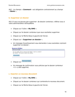 Gestion­Ressources                                   www.gestion­ressources.com

N.B. : Le champs « Comment » est obligatoire contrairement au champs
« Name ».



b. Supprimer un dossier

N.B. Si vous ne pouvez pas supprimer de dossier conteneur, référez vous à
votre administrateur eGroupWare.


   •   Cliquez sur l’icône « My DMS ».

   •   Cliquez sur le dossier conteneur que vous souhaitez supprimer.

   •   Cliquez sur la flèche bleue à gauche de l’écran.

   •   Cliquez sur « Supprimer un dossier ».

   •   Un message d’avertissement vous demande si vous souhaitez vraiment
       supprimer ce dossier :




   •   Cliquez sur              .

   •   Un message de confirmation vous précise que le dossier conteneur
       « X » a été supprimé.



c. Importer un nouveau document

   •   Cliquez sur l’icône « My DMS ».

   •   Cliquez sur le dossier conteneur qui contiendra le nouveau document.

   •   Cliquez sur la flèche bleue à gauche de l’écran.



                                                                                  90
 