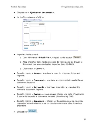 Gestion­Ressources                                  www.gestion­ressources.com


   •   Cliquez sur « Ajouter un document ».

   •   La fenêtre suivante s’affiche :




   •   Importez le document :
          o Dans le champ « Local File », cliquez sur le bouton             .

          o Allez chercher dans l’arborescence de votre poste de travail le
            document que vous souhaitez importer dans My DMS.

          o Cliquez sur « Ouvrir ».

   •   Dans le champ « Name », inscrivez le nom du nouveau document
       importé.

   •   Dans le champ « Comment », inscrivez les commentaires relatifs au
       document importé.

   •   Dans le champ « Keywords », inscrivez les mots clés décrivant le
       mieux le document importé.

   •   Dans le champ « Expires », vous pouvez choisir une date d’expiration
       à partir de laquelle le document ne sera plus dans My DMS.

   •   Dans le champ « Sequence », choisissez l’emplacement du nouveau
       document dans l’arborescence du dossier conteneur sélectionné au
       préalable.


   •   Cliquez sur          .


                                                                                 91
 
