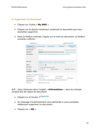 Gestion­Ressources                                  www.gestion­ressources.com




d. Supprimer un document

   •   Cliquez sur l’icône « My DMS ».

   •   Cliquez sur le dossier conteneur contenant le document que vous
       souhaitez supprimer.

   •   Dans la fenêtre centrale, cliquez sur le nom du document, la fenêtre
       suivante s’affiche :




N.B. : Vous retrouvez dans l’onglet « Informations », tous les champs
remplis lors de l’ajout du document.

   •   Cliquez sur le bouton           .

   •   Un message d’avertissement vous demande si vous souhaitez
       réellement supprimer ce document.

   •   Cliquez sur « OK ».




                                                                                 92
 