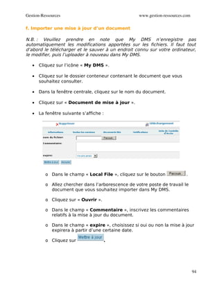 Gestion­Ressources                                  www.gestion­ressources.com

f. Importer une mise à jour d’un document

N.B. : Veuillez prendre en note que My DMS n’enregistre pas
automatiquement les modifications apportées sur les fichiers. Il faut tout
d’abord le télécharger et le sauver à un endroit connu sur votre ordinateur,
le modifier, puis l’uploader à nouveau dans My DMS.

   •   Cliquez sur l’icône « My DMS ».

   •   Cliquez sur le dossier conteneur contenant le document que vous
       souhaitez consulter.

   •   Dans la fenêtre centrale, cliquez sur le nom du document.

   •   Cliquez sur « Document de mise à jour ».

   •   La fenêtre suivante s’affiche :




          o Dans le champ « Local File », cliquez sur le bouton             .

          o Allez chercher dans l’arborescence de votre poste de travail le
            document que vous souhaitez importer dans My DMS.

          o Cliquez sur « Ouvrir ».

          o Dans le champ « Commentaire », inscrivez les commentaires
            relatifs à la mise à jour du document.

          o Dans le champ « expire », choisissez si oui ou non la mise à jour
            expirera à partir d’une certaine date.

          o Cliquez sur               .




                                                                                 94
 