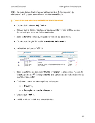 Gestion­Ressources                                     www.gestion­ressources.com

N.B. : La mise à jour devient automatiquement la 2 ème version du
document. Voir g. pour consulter la version précédente.


g. Consulter une version antérieure du document

   •   Cliquez sur l’icône « My DMS ».

   •   Cliquez sur le dossier conteneur contenant la version antérieure du
       document que vous souhaitez consulter.

   •   Dans la fenêtre centrale, cliquez sur le nom du document.

   •   Cliquez sur l’onglet intitulé « toutes les versions ».


   •   La fenêtre suivante s’affiche :




   •   Dans la colonne de gauche intitulée « version », cliquez sur l’icône de
       téléchargement       correspondante à la version du document que vous
       souhaitez consulter.

   •   Choisissez parmi les deux options suivantes :

          o « Ouvrir ».

          o « Enregistrer sur le disque ».

   •   Cliquez sur « OK ».

   •   Le document s’ouvre automatiquement.




                                                                                    95
 