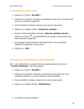 Gestion­Ressources                                       www.gestion­ressources.com

h. Supprimer une mise à jour

   •   Cliquez sur l’icône « My DMS ».

   •   Cliquez sur le dossier conteneur contenant la mise à jour du document
       que vous souhaitez supprimer.

   •   Dans la fenêtre centrale, cliquez sur le nom du document.

   •   Cliquez sur l’onglet intitulé « toutes les versions ».

   •   Dans la colonne de droite intitulée « liste de contrôle d’accès »,
       cliquez sur l’icône  correspondante à la version du document que
       vous souhaitez supprimer.

   •   Un message d’avertissement vous demande si vous souhaitez
       réellement supprimer ce document.

   •   Cliquez sur « OK ».




i. Envoyer une notification à un autre utilisateur

N.B. : Les notifications ne peuvent être envoyées qu’aux contacts du
« Carnet d’adresses » de eGroupWare.

   •   Cliquez sur l’icône « My DMS ».

   •   Cliquez sur le dossier conteneur contenant le document que vous
       souhaitez notifier à un autre utilisateur de eGroupWare.

   •   Dans la fenêtre centrale, cliquez sur le nom du document.

   •   Cliquez sur l’onglet intitulé « Notification ».




   •   La fenêtre suivante s’affiche :


                                                                                      96
 