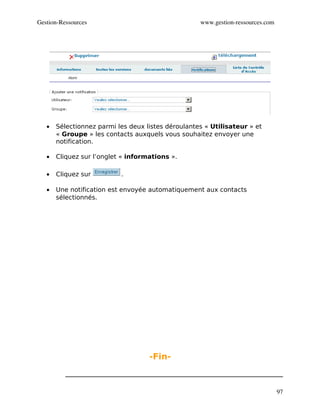 Gestion­Ressources                                  www.gestion­ressources.com




   •   Sélectionnez parmi les deux listes déroulantes « Utilisateur » et
       « Groupe » les contacts auxquels vous souhaitez envoyer une
       notification.

   •   Cliquez sur l’onglet « informations ».

   •   Cliquez sur         .

   •   Une notification est envoyée automatiquement aux contacts
       sélectionnés.




                                    -Fin-



                                                                                 97
 