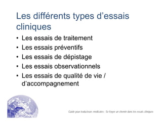 Les différents types d’essais
cliniques
• Les essais de traitement
• Les essais préventifs
• Les essais de dépistage
• Les essais observationnels
• Les essais de qualité de vie /
d’accompagnement
Guide pour traducteurs médicales : Se frayer un chemin dans les essais cliniques
 