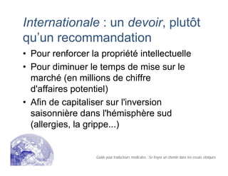 Internationale : un devoir, plutôt
qu’un recommandation
• Pour renforcer la propriété intellectuelle
• Pour diminuer le temps de mise sur le
marché (en millions de chiffre
d'affaires potentiel)
• Afin de capitaliser sur l'inversion
saisonnière dans l'hémisphère sud
(allergies, la grippe...)
Guide pour traducteurs médicales : Se frayer un chemin dans les essais cliniques
 