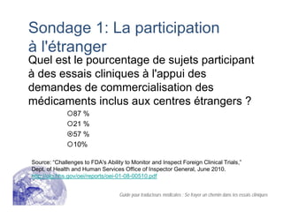 Sondage 1: La participation
à l'étranger
Quel est le pourcentage de sujets participant
à des essais cliniques à l'appui des
demandes de commercialisation des
médicaments inclus aux centres étrangers ?
87 %
21 %
57 %
10%
Source: “Challenges to FDA's Ability to Monitor and Inspect Foreign Clinical Trials,”
Dept. of Health and Human Services Office of Inspector General, June 2010.
http://oig.hhs.gov/oei/reports/oei-01-08-00510.pdf
Guide pour traducteurs médicales : Se frayer un chemin dans les essais cliniques
 