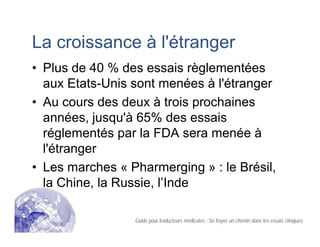 La croissance à l'étranger
• Plus de 40 % des essais règlementées
aux Etats-Unis sont menées à l'étranger
• Au cours des deux à trois prochaines
années, jusqu'à 65% des essais
réglementés par la FDA sera menée à
l'étranger
• Les marches « Pharmerging » : le Brésil,
la Chine, la Russie, l’Inde
Guide pour traducteurs médicales : Se frayer un chemin dans les essais cliniques
 