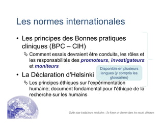 Les normes internationales
• Les principes des Bonnes pratiques
cliniques (BPC – CIH)
Comment essais devraient être conduits, les rôles et
les responsabilités des promoteurs, investigateurs
et moniteurs
• La Déclaration d'Helsinki
Les principes éthiques sur l'expérimentation
humaine; document fondamental pour l'éthique de la
recherche sur les humains
Disponible en plusieurs
langues (y compris les
glossaires)
Guide pour traducteurs médicales : Se frayer un chemin dans les essais cliniques
 