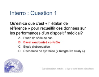Interro : Question 1
Qu’est-ce que c’est « l’ étalon de
référence » pour recueillir des données sur
les performances d'un dispositif médical?
A. Etude de série de cas
B. Essai randomisé contrôle
C. Etude d’observation
D. Recherche de synthèse (« Integrative study »)
Guide pour traducteurs médicales : Se frayer un chemin dans les essais cliniques
 