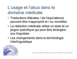 L’usage et l’abus dans le
domaine médicale
• Traductions littérales / de l’équivalence
peuvent être inapproprié et / ou mortelles
• La rédaction médicale utilise un style et un
jargon spécifique qui peut être étrangère
aux linguistes
• Les changements dans la terminologie
interlinguistique
Guide pour traducteurs médicales : Se frayer un chemin dans les essais cliniques
 