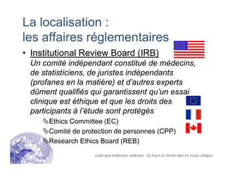 La localisation :
les affaires réglementaires
• Institutional Review Board (IRB)
Un comité indépendant constitué de médecins,
de statisticiens, de juristes indépendants
(profanes en la matière) et d’autres experts
dûment qualifiés qui garantissent qu’un essai
clinique est éthique et que les droits des
participants à l’étude sont protégés
Ethics Committee (EC)
Comité de protection de personnes (CPP)
Research Ethics Board (REB)
Guide pour traducteurs médicales : Se frayer un chemin dans les essais cliniques
 
