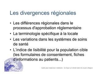 Les divergences régionales
• Les différences régionales dans le
processus d'approbation réglementaire
• La terminologie spécifique à la locale
• Les variations dans les systèmes de soins
de santé
• L’indice de lisibilité pour la population cible
(les formulaires de consentement, fiches
d’informations au patients...)
Guide pour traducteurs médicales : Se frayer un chemin dans les essais cliniques
 