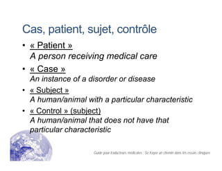 Cas, patient, sujet, contrôle
• « Patient »
A person receiving medical care
• « Case »
An instance of a disorder or disease
• « Subject »
A human/animal with a particular characteristic
• « Control » (subject)
A human/animal that does not have that
particular characteristic
Guide pour traducteurs médicales : Se frayer un chemin dans les essais cliniques
 