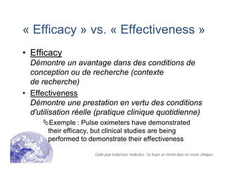 « Efficacy » vs. « Effectiveness »
• Efficacy
Démontre un avantage dans des conditions de
conception ou de recherche (contexte
de recherche)
• Effectiveness
Démontre une prestation en vertu des conditions
d'utilisation réelle (pratique clinique quotidienne)
Exemple : Pulse oximeters have demonstrated
their efficacy, but clinical studies are being
performed to demonstrate their effectiveness
Guide pour traducteurs médicales : Se frayer un chemin dans les essais cliniques
 