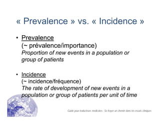 « Prevalence » vs. « Incidence »
• Prevalence
(~ prévalence/importance)
Proportion of new events in a population or
group of patients
• Incidence
(~ incidence/fréquence)
The rate of development of new events in a
population or group of patients per unit of time
Guide pour traducteurs médicales : Se frayer un chemin dans les essais cliniques
 