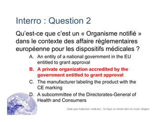 Interro : Question 2
Qu’est-ce que c’est un « Organisme notifié »
dans le contexte des affaire règlementaires
européenne pour les dispositifs médicales ?
A. An entity of a national government in the EU
entitled to grant approval
B. A private organization accredited by the
government entitled to grant approval
C. The manufacturer labeling the product with the
CE marking
D. A subcommittee of the Directorates-General of
Health and Consumers
Guide pour traducteurs médicales : Se frayer un chemin dans les essais cliniques
 