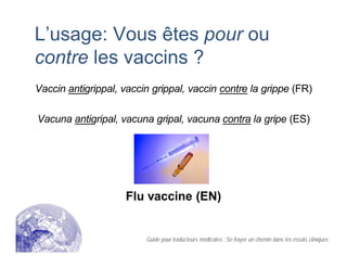 L’usage: Vous êtes pour ou
contre les vaccins ?
Vaccin antigrippal, vaccin grippal, vaccin contre la grippe (FR)
Vacuna antigripal, vacuna gripal, vacuna contra la gripe (ES)
Flu vaccine (EN)
Guide pour traducteurs médicales : Se frayer un chemin dans les essais cliniques
 