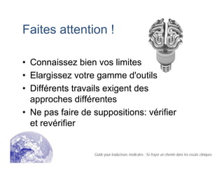 Faites attention !
• Connaissez bien vos limites
• Elargissez votre gamme d'outils
• Différents travails exigent des
approches différentes
• Ne pas faire de suppositions: vérifier
et revérifier
Guide pour traducteurs médicales : Se frayer un chemin dans les essais cliniques
 