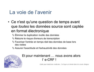 La voie de l’avenir
• Ce n'est qu'une question de temps avant
que toutes les données source sont captée
en format électronique
Éliminer la duplication inutile des données
Réduire le risque d'erreurs de transcription
Favoriser l'entrée en temps réel des données de base lors
des visites
Assurer l'exactitude et l'exhaustivité des données
Et pour maintenant … nous avons alors
l’ e-CRF !
Guide pour traducteurs médicales : Se frayer un chemin dans les essais cliniques
 