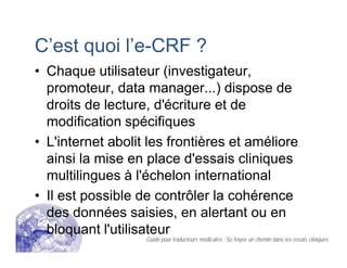 C’est quoi l’e-CRF ?
• Chaque utilisateur (investigateur,
promoteur, data manager...) dispose de
droits de lecture, d'écriture et de
modification spécifiques
• L'internet abolit les frontières et améliore
ainsi la mise en place d'essais cliniques
multilingues à l'échelon international
• Il est possible de contrôler la cohérence
des données saisies, en alertant ou en
bloquant l'utilisateur
Guide pour traducteurs médicales : Se frayer un chemin dans les essais cliniques
 