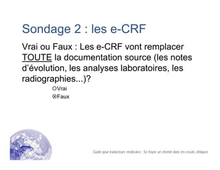 Sondage 2 : les e-CRF
Vrai ou Faux : Les e-CRF vont remplacer
TOUTE la documentation source (les notes
d’évolution, les analyses laboratoires, les
radiographies...)?
Vrai
Faux
Guide pour traducteurs médicales : Se frayer un chemin dans les essais cliniques
 