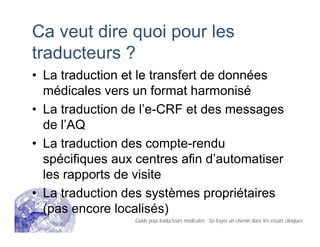 Ca veut dire quoi pour les
traducteurs ?
• La traduction et le transfert de données
médicales vers un format harmonisé
• La traduction de l’e-CRF et des messages
de l’AQ
• La traduction des compte-rendu
spécifiques aux centres afin d’automatiser
les rapports de visite
• La traduction des systèmes propriétaires
(pas encore localisés)
Guide pour traducteurs médicales : Se frayer un chemin dans les essais cliniques
 