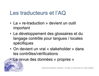 Les traducteurs et l’AQ
• La « re-traduction » devient un outil
important
• Le développement des glossaires et du
langage contrôle pour langues / locales
spécifiques
• On devient un vrai « stakeholder » dans
les contrôles/vérifications
• La revue des données « propres »
Guide pour traducteurs médicales : Se frayer un chemin dans les essais cliniques
 