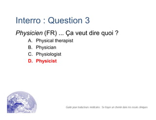 Interro : Question 3
Physicien (FR) ... Ça veut dire quoi ?
A. Physical therapist
B. Physician
C. Physiologist
D. Physicist
Guide pour traducteurs médicales : Se frayer un chemin dans les essais cliniques
 