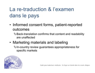 La re-traduction & l’examen
dans le pays
• Informed consent forms, patient-reported
outcomes
Back-translation confirms that content and readability
are unaffected
• Marketing materials and labeling
In-country review guarantees appropriateness for
specific markets
Guide pour traducteurs médicales : Se frayer un chemin dans les essais cliniques
 