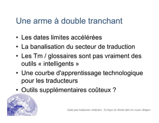 Une arme à double tranchant
• Les dates limites accélérées
• La banalisation du secteur de traduction
• Les Tm / glossaires sont pas vraiment des
outils « intelligents »
• Une courbe d'apprentissage technologique
pour les traducteurs
• Outils supplémentaires coûteux ?
Guide pour traducteurs médicales : Se frayer un chemin dans les essais cliniques
 