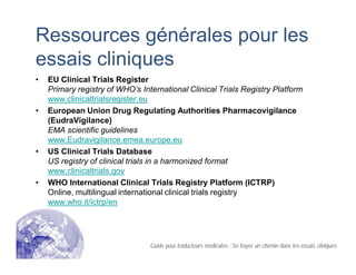 Ressources générales pour les
essais cliniques
• EU Clinical Trials Register
Primary registry of WHO’s International Clinical Trials Registry Platform
www.clinicaltrialsregister.eu
• European Union Drug Regulating Authorities Pharmacovigilance
(EudraVigilance)
EMA scientific guidelines
www.Eudravigilance.emea.europe.eu
• US Clinical Trials Database
US registry of clinical trials in a harmonized format
www.clinicaltrials.gov
• WHO International Clinical Trials Registry Platform (ICTRP)
Online, multilingual international clinical trials registry
www.who.it/ictrp/en
Guide pour traducteurs médicales : Se frayer un chemin dans les essais cliniques
 