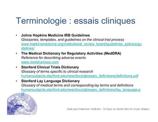 Terminologie : essais cliniques
• Johns Hopkins Medicine IRB Guidelines
Glossaries, templates, and guidelines on the clinical trial process
www.hopkinsmedicine.org/institutional_review_board/guidelines_policies/gu
idelines/
• The Medical Dictionary for Regulatory Activities (MedDRA)
Reference for describing adverse events
www.meddramsso.com
• Stanford Clinical Trials Dictionary
Glossary of terms specific to clinical research
humansubjects.stanford.edu/new/docs/glossary_definitions/definitions.pdf
• Stanford Lay Language Dictionary
Glossary of medical terms and corresponding lay terms and definitions
humansubjects.stanford.edu/new/docs/glossary_definitions/lay_language.p
df
Guide pour traducteurs médicales : Se frayer un chemin dans les essais cliniques
 