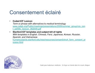 Consentement éclairé
• Coded ICF Lexicon
Term or phrase with alternatives to medical terminology
www.calgb.org/Public/meetings/presentations/2009/summer_group/cra_con
t_ed/04c_lexicon_062009.pdf
• Stanford ICF templates and subject bill of rights
With templates in English, Chinese, Farsi, Japanese, Korean, Russian,
Spanish, and Vietnamese
humansubjects.stanford.edu/new/resources/consent/short_form_consent_pr
ocess.html
Guide pour traducteurs médicales : Se frayer un chemin dans les essais cliniques
 