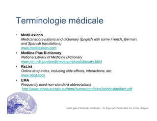 Terminologie médicale
• MediLexicon
Medical abbreviations and dictionary (English with some French, German,
and Spanish translations)
www.medilexicon.com
• Medline Plus Dictionary
National Library of Medicine Dictionary
www.nlm.nih.gov/medlineplus/mplusdictionary.html
• RxList
Online drug index, including side effects, interactions, etc.
www.rxlist.com
• EMA
Frequently used non-standard abbreviations
http://www.emea.europa.eu/htms/human/qrd/docs/listnonstandard.pdf
Guide pour traducteurs médicales : Se frayer un chemin dans les essais cliniques
 