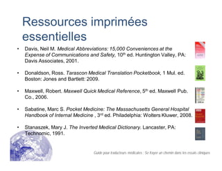 Ressources imprimées
essentielles
• Davis, Neil M. Medical Abbreviations: 15,000 Conveniences at the
Expense of Communications and Safety, 10th ed. Huntington Valley, PA:
Davis Associates, 2001.
• Donaldson, Ross. Tarascon Medical Translation Pocketbook, 1 Mul. ed.
Boston: Jones and Bartlett: 2009.
• Maxwell, Robert. Maxwell Quick Medical Reference, 5th ed. Maxwell Pub.
Co., 2006.
• Sabatine, Marc S. Pocket Medicine: The Massachusetts General Hospital
Handbook of Internal Medicine , 3rd ed. Philadelphia: Wolters Kluwer, 2008.
• Stanaszek, Mary J. The Inverted Medical Dictionary. Lancaster, PA:
Technomic, 1991.
Guide pour traducteurs médicales : Se frayer un chemin dans les essais cliniques
 